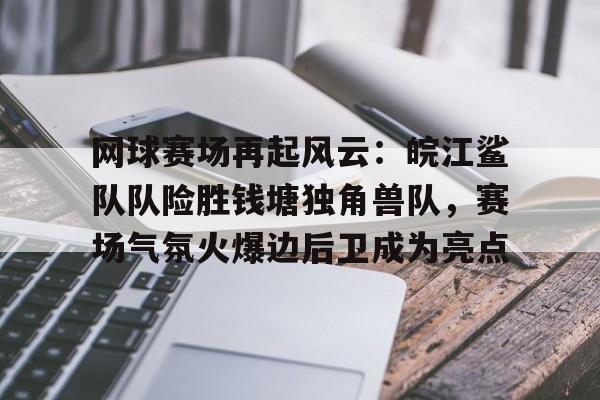 九游体育-网球赛场再起风云：皖江鲨队队险胜钱塘独角兽队，赛场气氛火爆边后卫成为亮点的简单介绍