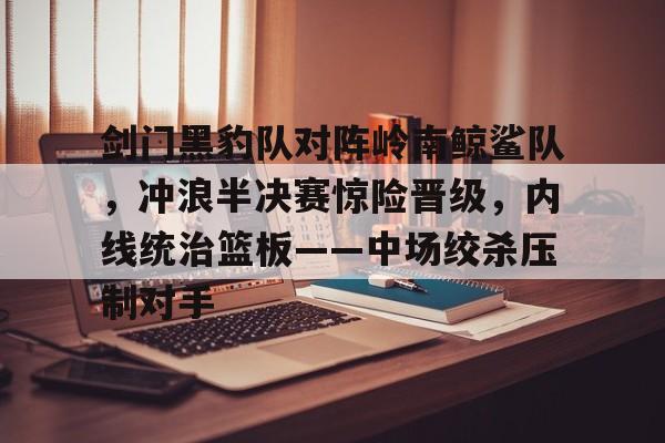 九游体育-包含剑门黑豹队对阵岭南鲸鲨队，冲浪半决赛惊险晋级，内线统治篮板——中场绞杀压制对手的词条