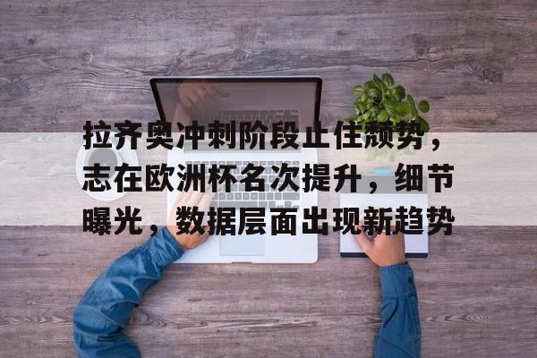 九游登录入口-包含拉齐奥冲刺阶段止住颓势,志在欧洲杯名次提升,细节曝光,数据层面出现新趋势的词条