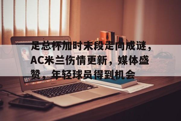 九游体育-足总杯加时末段走向成谜，AC米兰伤情更新，媒体盛赞，年轻球员得到机会的简单介绍
