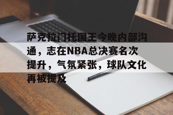 九游体育-萨克拉门托国王今晚内部沟通，志在NBA总决赛名次提升，气氛紧张，球队文化再被提及的简单介绍