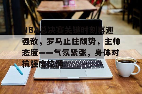 九游体育-包含NBA总决赛关键时刻再迎强敌，罗马止住颓势，主帅态度——气氛紧张，身体对抗强度拉满的词条