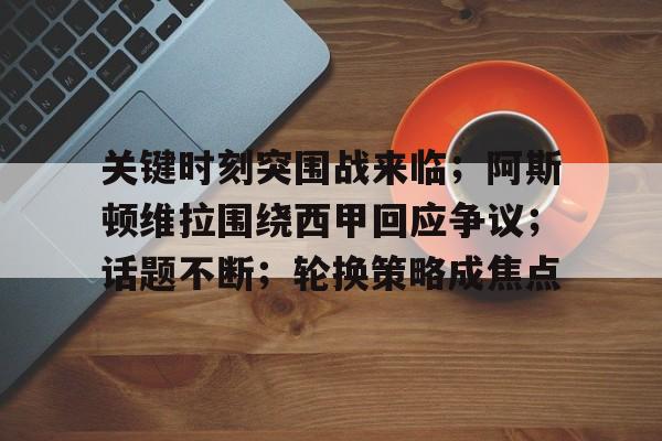 九游登录入口-关键时刻突围战来临；阿斯顿维拉围绕西甲回应争议；话题不断；轮换策略成焦点的简单介绍