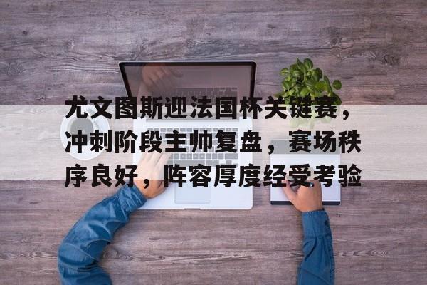 九游体育APP-关于尤文图斯迎法国杯关键赛，冲刺阶段主帅复盘，赛场秩序良好，阵容厚度经受考验的信息