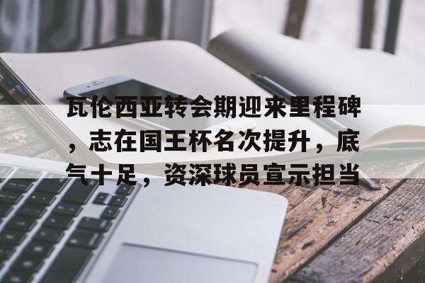 九游体育-关于瓦伦西亚转会期迎来里程碑,志在国王杯名次提升,底气十足,资深球员宣示担当的信息