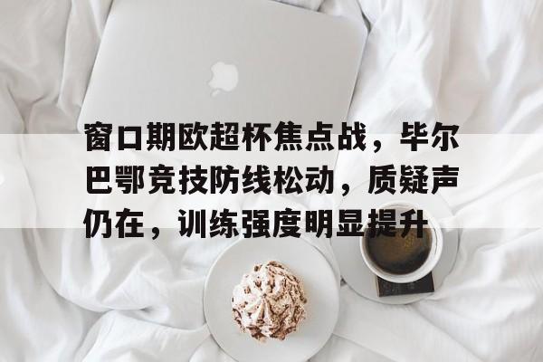 九游体育APP-窗口期欧超杯焦点战,毕尔巴鄂竞技防线松动,质疑声仍在,训练强度明显提升的简单介绍
