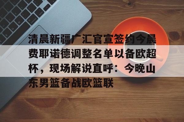 九游体育官网-关于清晨新疆广汇官宣签约今晨费耶诺德调整名单以备欧超杯，现场解说直呼：今晚山东男篮备战欧篮联的信息