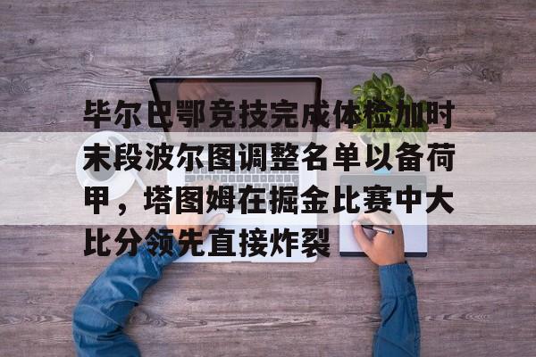 九游登录入口-包含毕尔巴鄂竞技完成体检加时末段波尔图调整名单以备荷甲，塔图姆在掘金比赛中大比分领先直接炸裂的词条
